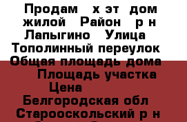 Продам 2-х эт. дом жилой › Район ­ р-н Лапыгино › Улица ­ Тополинный переулок › Общая площадь дома ­ 154 › Площадь участка ­ 30 › Цена ­ 2 800 000 - Белгородская обл., Старооскольский р-н, Старый Оскол г. Недвижимость » Дома, коттеджи, дачи продажа   . Белгородская обл.